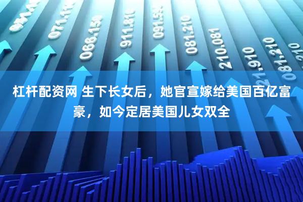 杠杆配资网 生下长女后，她官宣嫁给美国百亿富豪，如今定居美国儿女双全