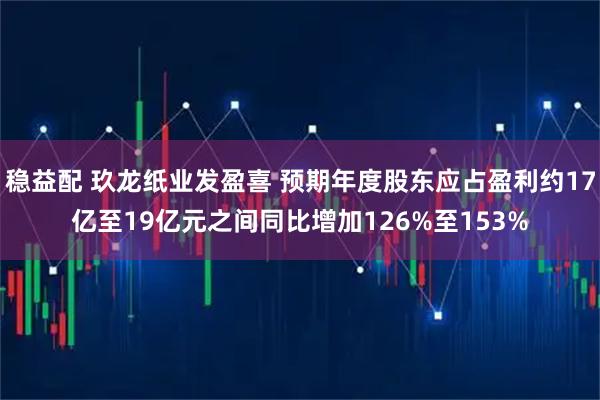 稳益配 玖龙纸业发盈喜 预期年度股东应占盈利约17亿至19亿元之间同比增加126%至153%