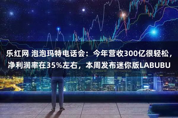 乐红网 泡泡玛特电话会：今年营收300亿很轻松，净利润率在35%左右，本周发布迷你版LABUBU