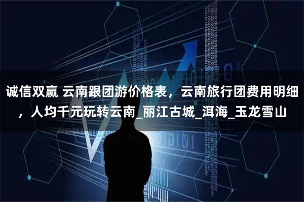 诚信双赢 云南跟团游价格表，云南旅行团费用明细，人均千元玩转云南_丽江古城_洱海_玉龙雪山
