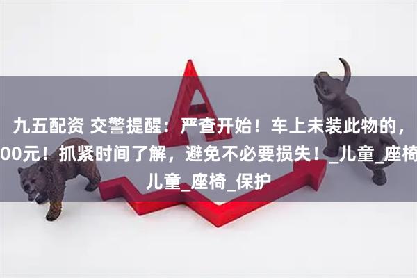 九五配资 交警提醒：严查开始！车上未装此物的，罚款200元！抓紧时间了解，避免不必要损失！_儿童_座椅_保护
