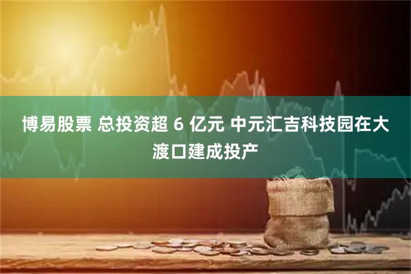 博易股票 总投资超 6 亿元 中元汇吉科技园在大渡口建成投产